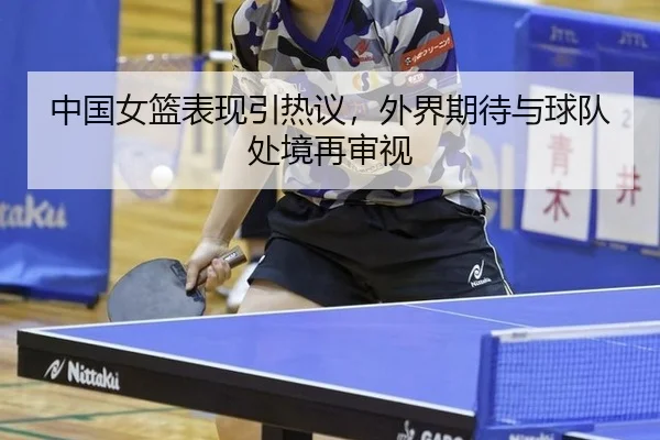 中国女篮表现引热议，外界期待与球队处境再审视